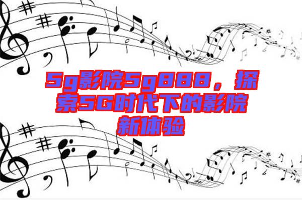 5g影院5g888，探索5G時(shí)代下的影院新體驗(yàn)