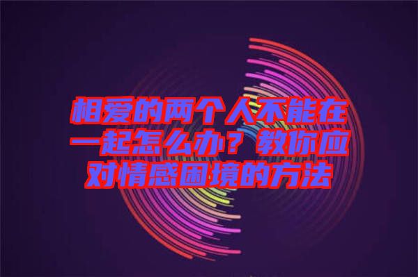 相愛的兩個(gè)人不能在一起怎么辦？教你應(yīng)對情感困境的方法