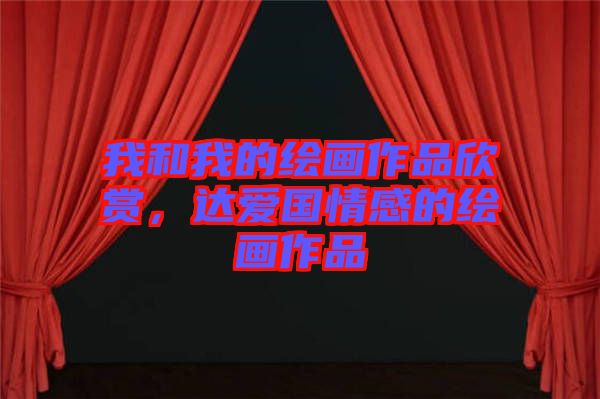我和我的繪畫作品欣賞，達(dá)愛國情感的繪畫作品