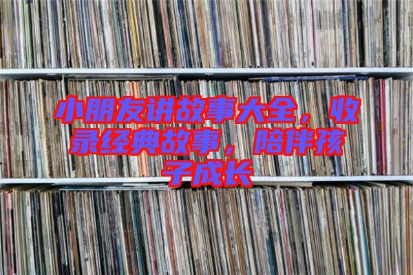 小朋友講故事大全，收錄經(jīng)典故事，陪伴孩子成長
