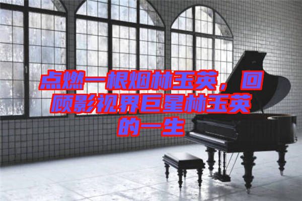 點(diǎn)燃一根煙林玉英，回顧影視界巨星林玉英的一生