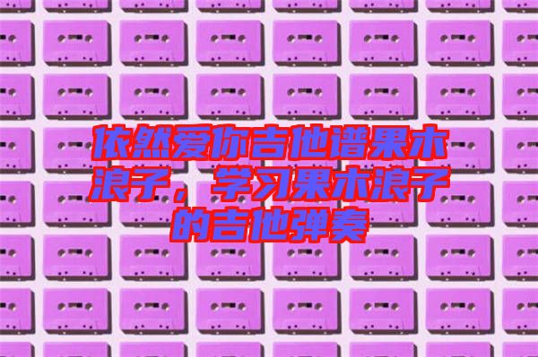 依然愛你吉他譜果木浪子，學(xué)習(xí)果木浪子的吉他彈奏