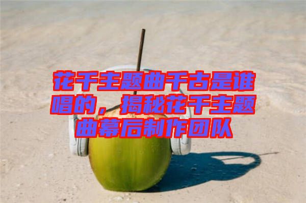 花千主題曲千古是誰(shuí)唱的，揭秘花千主題曲幕后制作團(tuán)隊(duì)