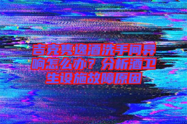 吉克雋逸酒洗手間異響怎么辦？分析酒衛(wèi)生設(shè)施故障原因