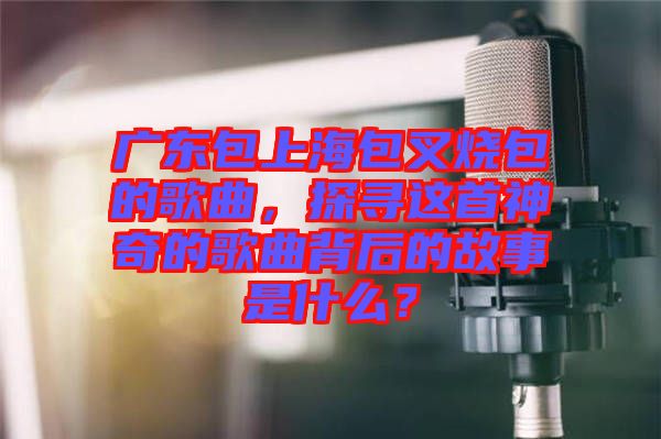 廣東包上海包叉燒包的歌曲，探尋這首神奇的歌曲背后的故事是什么？