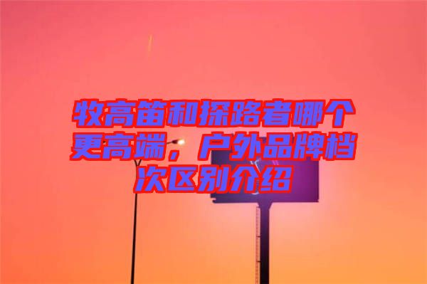 牧高笛和探路者哪個(gè)更高端，戶外品牌檔次區(qū)別介紹