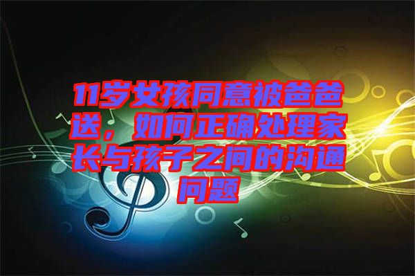 11歲女孩同意被爸爸送，如何正確處理家長與孩子之間的溝通問題