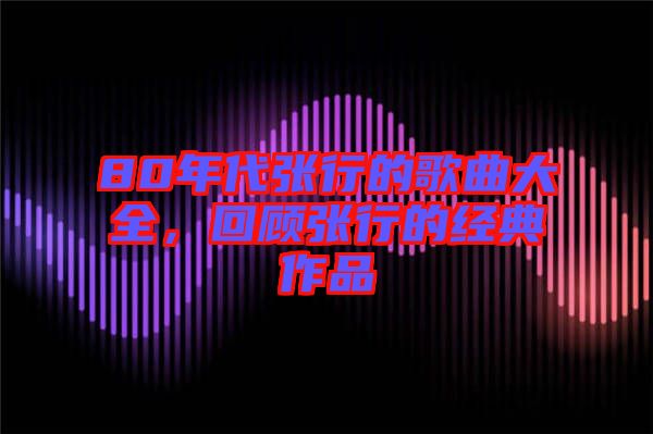 80年代張行的歌曲大全，回顧張行的經(jīng)典作品