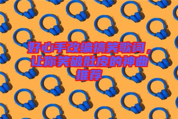 好心手改編搞笑歌詞，讓你笑破肚皮的神曲推薦