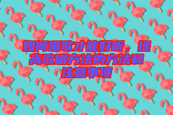 如何唱歌才能好聽，提高歌唱方法的方法和注意事項(xiàng)