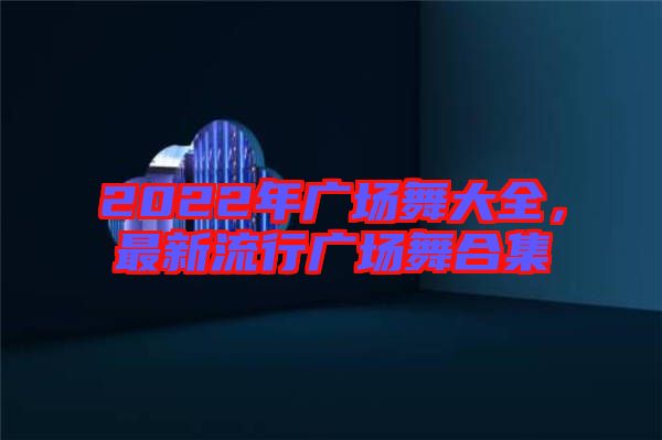 2022年廣場舞大全，最新流行廣場舞合集