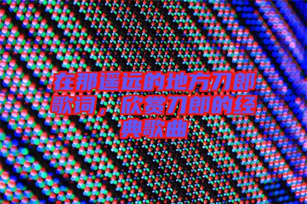 在那遙遠(yuǎn)的地方刀郎歌詞，欣賞刀郎的經(jīng)典歌曲