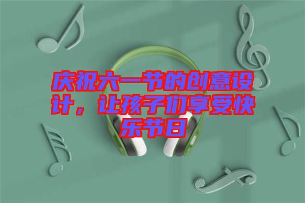 慶祝六一節(jié)的創(chuàng)意設計，讓孩子們享受快樂節(jié)日