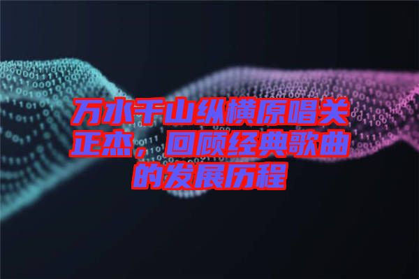 萬水千山縱橫原唱關(guān)正杰，回顧經(jīng)典歌曲的發(fā)展歷程