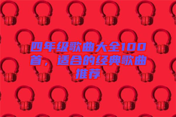 四年級(jí)歌曲大全100首，適合的經(jīng)典歌曲推薦