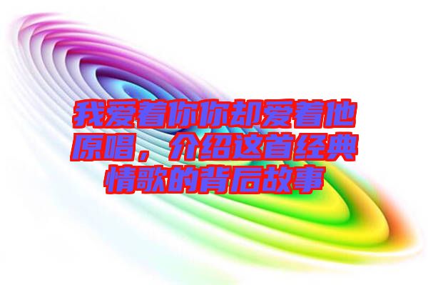 我愛著你你卻愛著他原唱，介紹這首經典情歌的背后故事