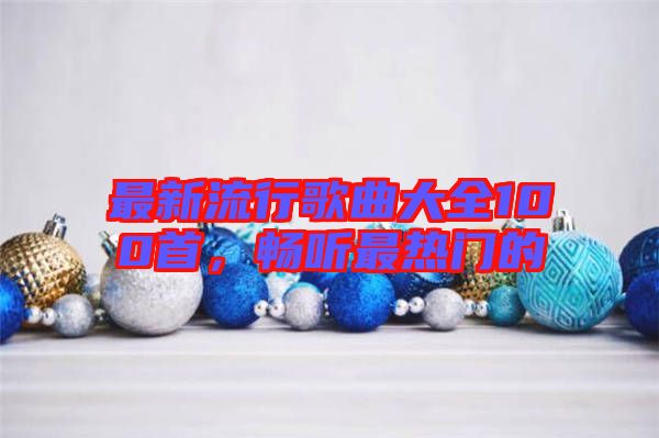 最新流行歌曲大全100首，暢聽(tīng)最熱門(mén)的