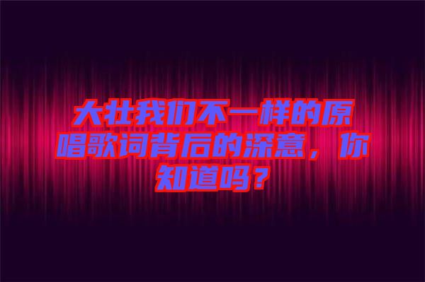 大壯我們不一樣的原唱歌詞背后的深意，你知道嗎？