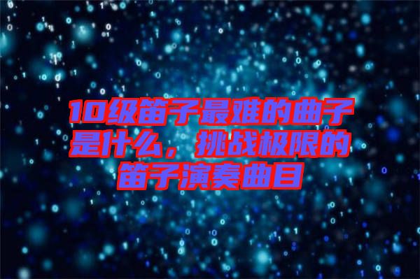 10級笛子最難的曲子是什么，挑戰(zhàn)極限的笛子演奏曲目