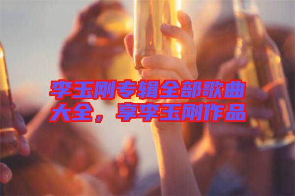 李玉剛專(zhuān)輯全部歌曲大全，享李玉剛作品