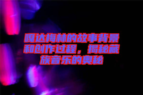 嘎達梅林的故事背景和創(chuàng)作過程，揭秘藏族音樂的奧秘