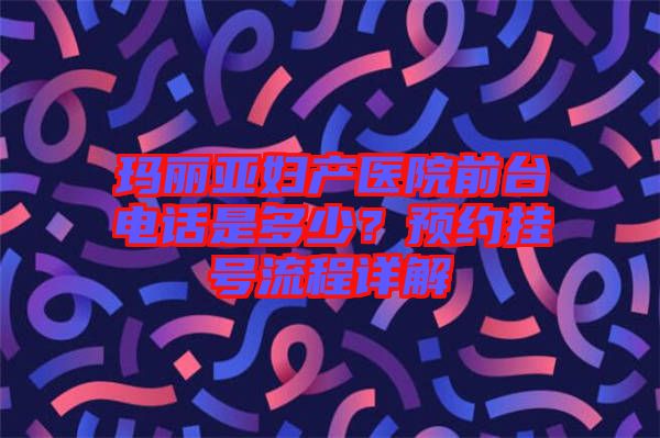 瑪麗亞婦產(chǎn)醫(yī)院前臺電話是多少？預(yù)約掛號流程詳解