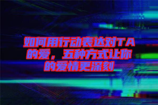 如何用行動(dòng)表達(dá)對TA的愛，五種方式讓你的愛情更深刻