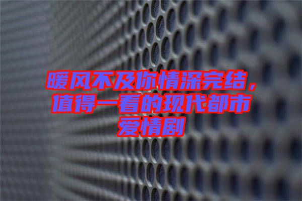 暖風(fēng)不及你情深完結(jié)，值得一看的現(xiàn)代都市愛情劇
