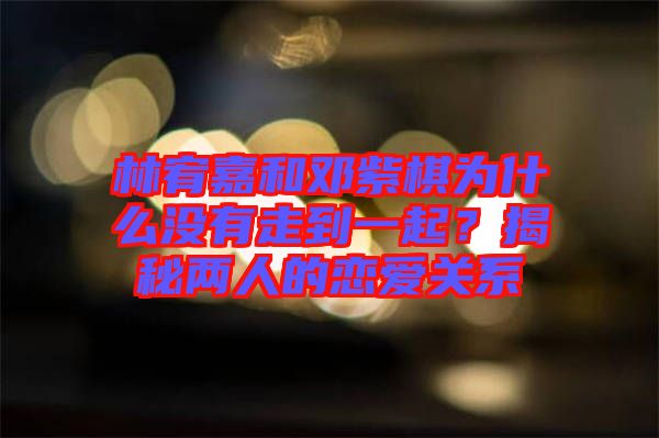 林宥嘉和鄧紫棋為什么沒有走到一起？揭秘兩人的戀愛關系