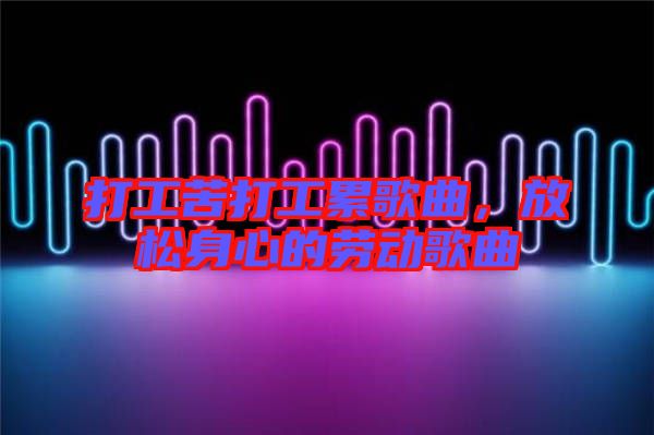 打工苦打工累歌曲，放松身心的勞動(dòng)歌曲