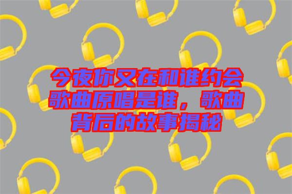 今夜你又在和誰約會歌曲原唱是誰，歌曲背后的故事揭秘