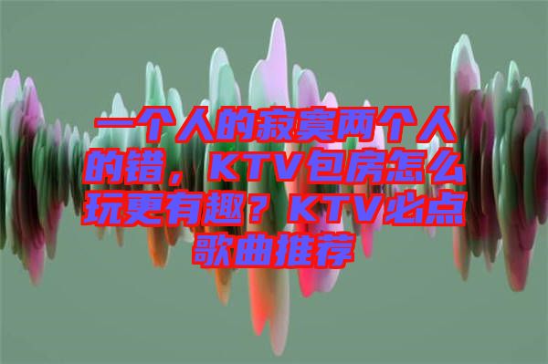 一個人的寂寞兩個人的錯，KTV包房怎么玩更有趣？KTV必點歌曲推薦