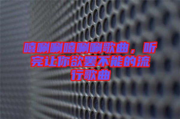 嘻唰唰嘻唰唰歌曲，聽完讓你欲罷不能的流行歌曲