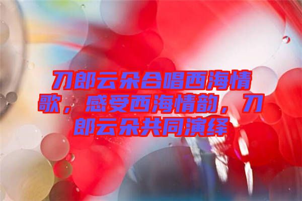 刀郎云朵合唱西海情歌，感受西海情韻，刀郎云朵共同演繹
