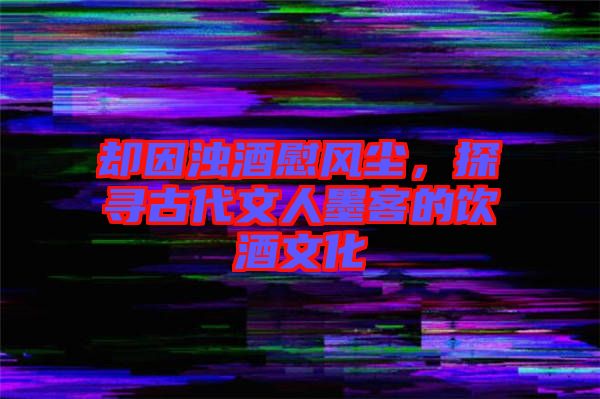 卻因濁酒慰風(fēng)塵，探尋古代文人墨客的飲酒文化