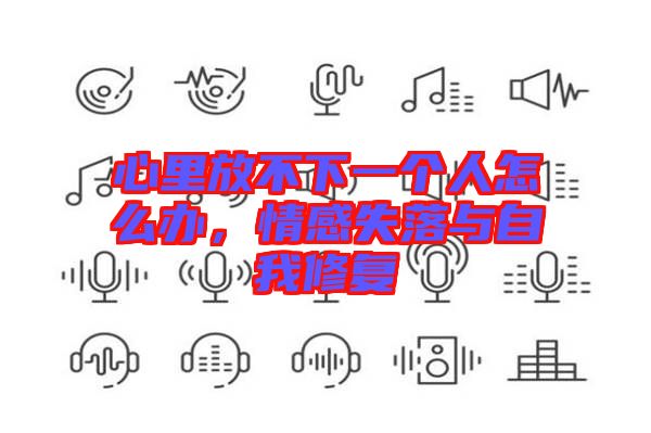 心里放不下一個(gè)人怎么辦，情感失落與自我修復(fù)