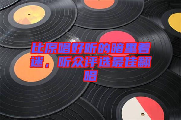 比原唱好聽(tīng)的暗里著迷，聽(tīng)眾評(píng)選最佳翻唱