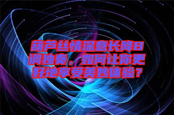 葫蘆絲情深意長降B調(diào)獨奏，如何讓你更好地享受美妙體驗？