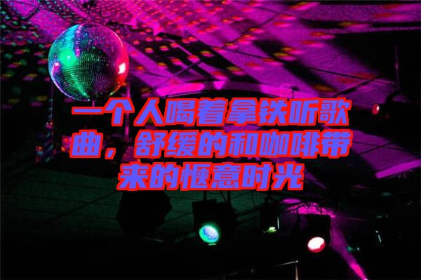 一個(gè)人喝著拿鐵聽歌曲，舒緩的和咖啡帶來的愜意時(shí)光