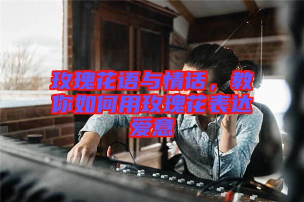 玫瑰花語與情話，教你如何用玫瑰花表達(dá)愛意