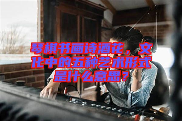 琴棋書畫詩酒花，文化中的五種藝術(shù)形式是什么意思？