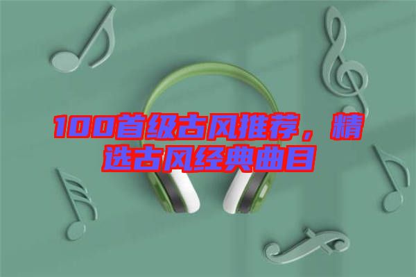 100首級(jí)古風(fēng)推薦，精選古風(fēng)經(jīng)典曲目