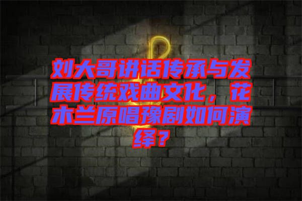劉大哥講話傳承與發(fā)展傳統(tǒng)戲曲文化，花木蘭原唱豫劇如何演繹？
