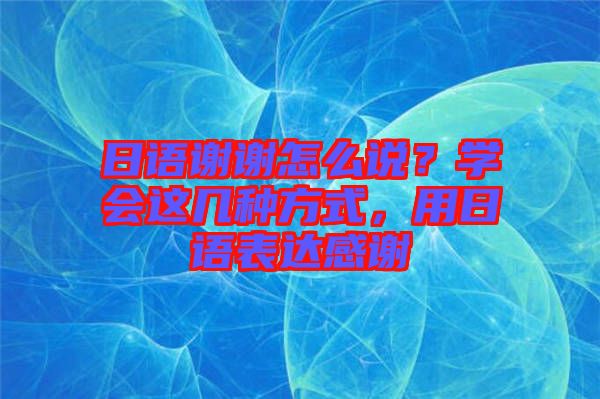 日語謝謝怎么說？學(xué)會(huì)這幾種方式，用日語表達(dá)感謝