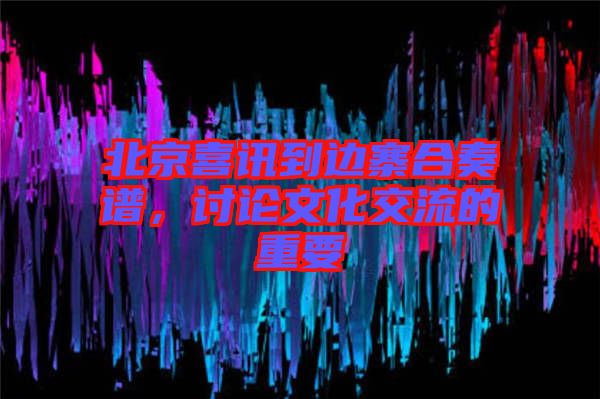 北京喜訊到邊寨合奏譜，討論文化交流的重要