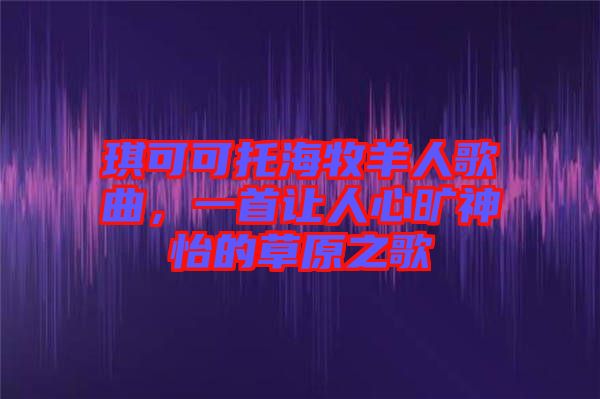 琪可可托海牧羊人歌曲，一首讓人心曠神怡的草原之歌