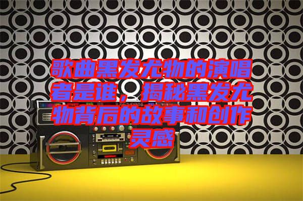 歌曲黑發(fā)尤物的演唱者是誰，揭秘黑發(fā)尤物背后的故事和創(chuàng)作靈感