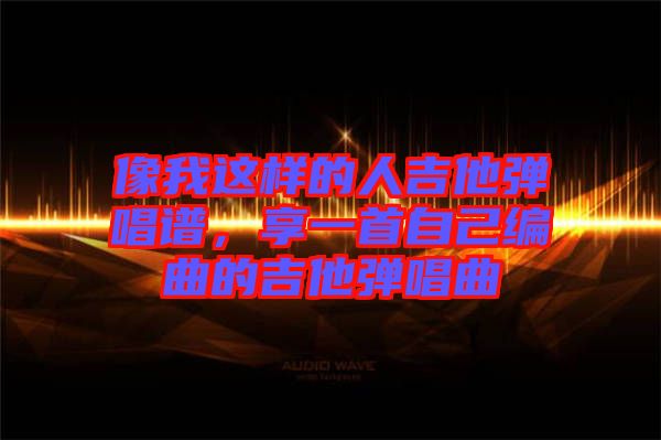 像我這樣的人吉他彈唱譜，享一首自己編曲的吉他彈唱曲