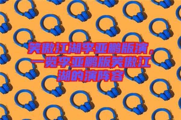 笑傲江湖李亞鵬版演，一覽李亞鵬版笑傲江湖的演陣容