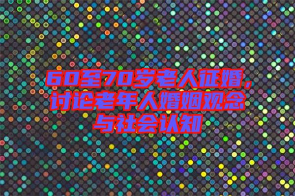 60至70歲老人征婚，討論老年人婚姻觀念與社會(huì)認(rèn)知